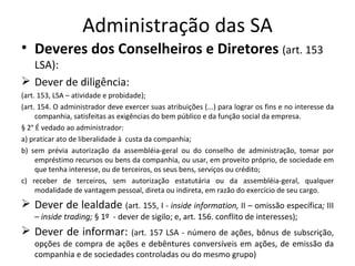 Administração das SA
• Deveres dos Conselheiros e Diretores (art. 153
  LSA):
 Dever de diligência:
(art. 153, LSA – atividade e probidade);
(art. 154. O administrador deve exercer suas atribuições (...) para lograr os fins e no interesse da
     companhia, satisfeitas as exigências do bem público e da função social da empresa.
§ 2° É vedado ao administrador:
a) praticar ato de liberalidade à custa da companhia;
b) sem prévia autorização da assembléia-geral ou do conselho de administração, tomar por
     empréstimo recursos ou bens da companhia, ou usar, em proveito próprio, de sociedade em
     que tenha interesse, ou de terceiros, os seus bens, serviços ou crédito;
c) receber de terceiros, sem autorização estatutária ou da assembléia-geral, qualquer
     modalidade de vantagem pessoal, direta ou indireta, em razão do exercício de seu cargo.
 Dever de lealdade (art. 155, I - inside information, II – omissão específica; III
    – inside trading; § 1º - dever de sigilo; e, art. 156. conflito de interesses);
 Dever de informar:        (art. 157 LSA - número de ações, bônus de subscrição,
    opções de compra de ações e debêntures conversíveis em ações, de emissão da
    companhia e de sociedades controladas ou do mesmo grupo)
 