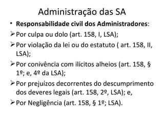 Administração das SA
• Responsabilidade civil dos Administradores:
 Por culpa ou dolo (art. 158, I, LSA);
 Por violação da lei ou do estatuto ( art. 158, II,
  LSA);
 Por conivência com ilícitos alheios (art. 158, §
  1º; e, 4º da LSA);
 Por prejuízos decorrentes do descumprimento
  dos deveres legais (art. 158, 2º, LSA); e,
 Por Negligência (art. 158, § 1º; LSA).
 