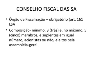 CONSELHO FISCAL DAS SA
• Órgão de Fiscalização – obrigatório (art. 161
  LSA
• Composição- mínimo, 3 (três) e, no máximo, 5
  (cinco) membros, e suplentes em igual
  número, acionistas ou não, eleitos pela
  assembléia-geral.
 
