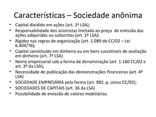 Características – Sociedade anônima
• Capital dividido em ações (art. 1º LSA);
• Responsabilidade dos acionistas limitada ao preço de emissão das
  ações adquiridas ou subscritas (art. 1º LSA);
• Rigidez nas regras de organização (art. 1.089 do CC/02 – Lei
  6.404/76);
• Capital constituído em dinheiro ou em bens suscetíveis de avaliação
  em dinheiro (art. 7º LSA)
• Nome empresarial sob a forma de denominação (art 1.160 CC/02 e
  art. 3º da LSA);
• Necessidade de publicação das demonstrações financeiras (art. 4º
  LSA)
• SOCIEDADE EMPRESÁRIA pela forma (art. 982, p. único CC/02);
• SOCIEDADES DE CAPITAIS (art. 36 da LSA)
• Possibilidade de emissão de valores mobiliários.
 