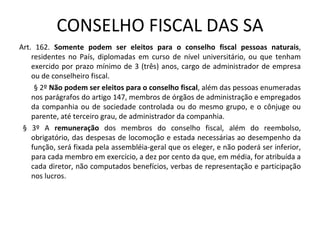 CONSELHO FISCAL DAS SA
Art. 162. Somente podem ser eleitos para o conselho fiscal pessoas naturais,
    residentes no País, diplomadas em curso de nível universitário, ou que tenham
    exercido por prazo mínimo de 3 (três) anos, cargo de administrador de empresa
    ou de conselheiro fiscal.
     § 2º Não podem ser eleitos para o conselho fiscal, além das pessoas enumeradas
    nos parágrafos do artigo 147, membros de órgãos de administração e empregados
    da companhia ou de sociedade controlada ou do mesmo grupo, e o cônjuge ou
    parente, até terceiro grau, de administrador da companhia.
 § 3º A remuneração dos membros do conselho fiscal, além do reembolso,
    obrigatório, das despesas de locomoção e estada necessárias ao desempenho da
    função, será fixada pela assembléia-geral que os eleger, e não poderá ser inferior,
    para cada membro em exercício, a dez por cento da que, em média, for atribuída a
    cada diretor, não computados benefícios, verbas de representação e participação
    nos lucros.
 