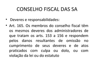 CONSELHO FISCAL DAS SA
• Deveres e responsabilidades:
• Art. 165. Os membros do conselho fiscal têm
  os mesmos deveres dos administradores de
  que tratam os arts. 153 a 156 e respondem
  pelos danos resultantes de omissão no
  cumprimento de seus deveres e de atos
  praticados com culpa ou dolo, ou com
  violação da lei ou do estatuto
 