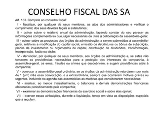 CONSELHO FISCAL DAS SA
Art. 163. Compete ao conselho fiscal:
  I - fiscalizar, por qualquer de seus membros, os atos dos administradores e verificar o
cumprimento dos seus deveres legais e estatutários;
  II - opinar sobre o relatório anual da administração, fazendo constar do seu parecer as
informações complementares que julgar necessárias ou úteis à deliberação da assembléia-geral;
 III - opinar sobre as propostas dos órgãos da administração, a serem submetidas à assembléia-
geral, relativas a modificação do capital social, emissão de debêntures ou bônus de subscrição,
planos de investimento ou orçamentos de capital, distribuição de dividendos, transformação,
incorporação, fusão ou cisão;
 IV - denunciar, por qualquer de seus membros, aos órgãos de administração e, se estes não
tomarem as providências necessárias para a proteção dos interesses da companhia, à
assembléia-geral, os erros, fraudes ou crimes que descobrirem, e sugerir providências úteis à
companhia;
 V - convocar a assembléia-geral ordinária, se os órgãos da administração retardarem por mais
de 1 (um) mês essa convocação, e a extraordinária, sempre que ocorrerem motivos graves ou
urgentes, incluindo na agenda das assembléias as matérias que considerarem necessárias;
  VI - analisar, ao menos trimestralmente, o balancete e demais demonstrações financeiras
elaboradas periodicamente pela companhia;
 VII - examinar as demonstrações financeiras do exercício social e sobre elas opinar;
 VIII - exercer essas atribuições, durante a liquidação, tendo em vista as disposições especiais
que a regulam.
 