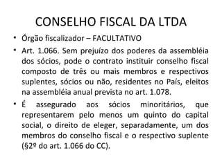 CONSELHO FISCAL DA LTDA
• Órgão fiscalizador – FACULTATIVO
• Art. 1.066. Sem prejuízo dos poderes da assembléia
  dos sócios, pode o contrato instituir conselho fiscal
  composto de três ou mais membros e respectivos
  suplentes, sócios ou não, residentes no País, eleitos
  na assembléia anual prevista no art. 1.078.
• É assegurado aos sócios minoritários, que
  representarem pelo menos um quinto do capital
  social, o direito de eleger, separadamente, um dos
  membros do conselho fiscal e o respectivo suplente
  (§2º do art. 1.066 do CC).
 