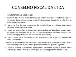 CONSELHO FISCAL DA LTDA
• COMPETÊNCIA(Art. 1.069 do CC):
I - examinar, pelo menos trimestralmente, os livros e papéis da sociedade e o estado
     da caixa e da carteira, devendo os administradores ou liquidantes prestar-lhes as
     informações solicitadas;
II - lavrar no livro de atas e pareceres do conselho fiscal o resultado dos exames
     referidos no inciso I deste artigo;
III - exarar no mesmo livro e apresentar à assembléia anual dos sócios parecer sobre
     os negócios e as operações sociais do exercício em que servirem, tomando por
     base o balanço patrimonial e o de resultado econômico;
IV - denunciar os erros, fraudes ou crimes que descobrirem, sugerindo providências
     úteis à sociedade;
V - convocar a assembléia dos sócios se a diretoria retardar por mais de trinta dias a
     sua convocação anual, ou sempre que ocorram motivos graves e urgentes;
VI - praticar, durante o período da liquidação da sociedade, os atos a que se refere
     este artigo, tendo em vista as disposições especiais reguladoras da liquidação.
 