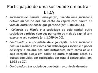 Participação de uma sociedade em outra -
                  LTDA
• Sociedade de simples participação, quando uma sociedade
  detiver menos de dez por cento do capital com direito de
  voto de outra sociedade que participe (art. 1.100 do CC).
• Coligada ou filiada é a sociedade de cujo capital outra
  sociedade participa com dez por cento ou mais do capital sem
  exercer o seu controle (art. 1.099 do CC).
• Controlada é a sociedade de cujo capital outra sociedade
  possua a maioria dos votos nas deliberações sociais e o poder
  de eleger a maioria dos administradores, bem como aquela
  cujo controle esteja em poder de outra mediante ações ou
  quotas possuídas por sociedades por esta já controladas (art.
  1.098 do CC).
• Controladora é a sociedade que detém o controle de outra.
 
