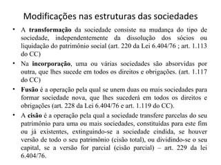 Modificações nas estruturas das sociedades
• A transformação da sociedade consiste na mudança do tipo de
  sociedade, independentemente da dissolução dos sócios ou
  liquidação do patrimônio social (art. 220 da Lei 6.404/76 ; art. 1.113
  do CC)
• Na incorporação, uma ou várias sociedades são absorvidas por
  outra, que lhes sucede em todos os direitos e obrigações. (art. 1.117
  do CC)
• Fusão é a operação pela qual se unem duas ou mais sociedades para
  formar sociedade nova, que lhes sucederá em todos os direitos e
  obrigações (art. 228 da Lei 6.404/76 e art. 1.119 do CC).
• A cisão é a operação pela qual a sociedade transfere parcelas do seu
  patrimônio para uma ou mais sociedades, constituídas para este fim
  ou já existentes, extinguindo-se a sociedade cindida, se houver
  versão de todo o seu patrimônio (cisão total), ou dividindo-se o seu
  capital, se a versão for parcial (cisão parcial) – art. 229 da lei
  6.404/76.
 