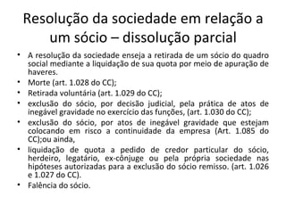 Resolução da sociedade em relação a
    um sócio – dissolução parcial
• A resolução da sociedade enseja a retirada de um sócio do quadro
  social mediante a liquidação de sua quota por meio de apuração de
  haveres.
• Morte (art. 1.028 do CC);
• Retirada voluntária (art. 1.029 do CC);
• exclusão do sócio, por decisão judicial, pela prática de atos de
  inegável gravidade no exercício das funções, (art. 1.030 do CC);
• exclusão do sócio, por atos de inegável gravidade que estejam
  colocando em risco a continuidade da empresa (Art. 1.085 do
  CC);ou ainda,
• liquidação de quota a pedido de credor particular do sócio,
  herdeiro, legatário, ex-cônjuge ou pela própria sociedade nas
  hipóteses autorizadas para a exclusão do sócio remisso. (art. 1.026
  e 1.027 do CC).
• Falência do sócio.
 