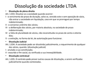 Dissolução da sociedade LTDA
• Dissolução de pleno direito
Art. 1.033. Dissolve-se a sociedade quando ocorrer:
I - o vencimento do prazo de duração, salvo se, vencido este e sem oposição de sócio,
      não entrar a sociedade em liquidação, caso em que se prorrogará por tempo
      indeterminado;
II - o consenso unânime dos sócios;
III - a deliberação dos sócios, por maioria absoluta, na sociedade de prazo
      indeterminado;
IV - a falta de pluralidade de sócios, não reconstituída no prazo de cento e oitenta
      dias;
V - a extinção, na forma da lei, de autorização para funcionar.
• Dissolução Judicial
Art. 1.034. A sociedade pode ser dissolvida judicialmente, a requerimento de qualquer
      dos sócios, quando: (dissolução judicial)
I - anulada a sua constituição;
II - exaurido o fim social, ou verificada a sua inexeqüibilidade.
• Dissolução contratual
Art. 1.035. O contrato pode prever outras causas de dissolução, a serem verificadas
      judicialmente quando contestadas.
 