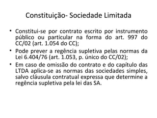 Constituição- Sociedade Limitada
• Constitui-se por contrato escrito por instrumento
  público ou particular na forma do art. 997 do
  CC/02 (art. 1.054 do CC);
• Pode prever a regência supletiva pelas normas da
  Lei 6.404/76 (art. 1.053, p. único do CC/02);
• Em caso de omissão do contrato e do capítulo das
  LTDA aplica-se as normas das sociedades simples,
  salvo cláusula contratual expressa que determine a
  regência supletiva pela lei das SA.
 