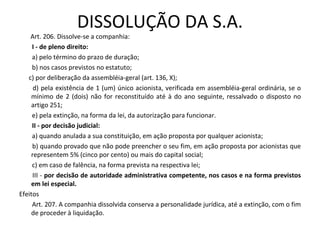 DISSOLUÇÃO DA S.A.
    Art. 206. Dissolve-se a companhia:
     I - de pleno direito:
     a) pelo término do prazo de duração;
     b) nos casos previstos no estatuto;
   c) por deliberação da assembléia-geral (art. 136, X);
     d) pela existência de 1 (um) único acionista, verificada em assembléia-geral ordinária, se o
    mínimo de 2 (dois) não for reconstituído até à do ano seguinte, ressalvado o disposto no
    artigo 251;
     e) pela extinção, na forma da lei, da autorização para funcionar.
     II - por decisão judicial:
     a) quando anulada a sua constituição, em ação proposta por qualquer acionista;
     b) quando provado que não pode preencher o seu fim, em ação proposta por acionistas que
    representem 5% (cinco por cento) ou mais do capital social;
     c) em caso de falência, na forma prevista na respectiva lei;
     III - por decisão de autoridade administrativa competente, nos casos e na forma previstos
    em lei especial.
Efeitos
     Art. 207. A companhia dissolvida conserva a personalidade jurídica, até a extinção, com o fim
    de proceder à liquidação.
 