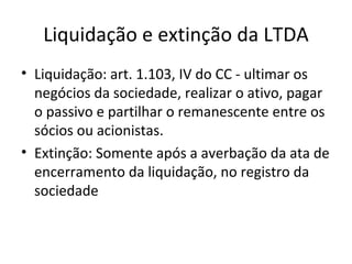 Liquidação e extinção da LTDA
• Liquidação: art. 1.103, IV do CC - ultimar os
  negócios da sociedade, realizar o ativo, pagar
  o passivo e partilhar o remanescente entre os
  sócios ou acionistas.
• Extinção: Somente após a averbação da ata de
  encerramento da liquidação, no registro da
  sociedade
 