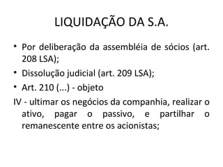 LIQUIDAÇÃO DA S.A.
• Por deliberação da assembléia de sócios (art.
  208 LSA);
• Dissolução judicial (art. 209 LSA);
• Art. 210 (...) - objeto
IV - ultimar os negócios da companhia, realizar o
  ativo, pagar o passivo, e partilhar o
  remanescente entre os acionistas;
 