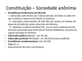 Constituição – Sociedade anônima
• Providências Preliminares (art 80 LSA)
  I - subscrição, pelo menos por 2 (duas) pessoas, de todas as ações em
  que se divide o capital social fixado no estatuto;
    II - realização, como entrada, de 10% (dez por cento), no mínimo, do
  preço de emissão das ações subscritas em dinheiro;
    III - depósito, no Banco do Brasil S/A., ou em outro estabelecimento
  bancário autorizado pela Comissão de Valores Mobiliários, da parte do
  capital realizado em dinheiro.
• Subscrição pública (aberta) – art. 82 LSA
• Subscrição particular (fechada) – art. 88 LSA (escritura pública)
• Providências complementares: (art. 94 LSA)
- Registro; e,
- Arquivamento dos atos constitutivos.
 