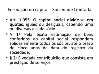 Formação do capital - Sociedade Limitada
                         •
• Art. 1.055. O capital social divide-se em
  quotas, iguais ou desiguais, cabendo uma
  ou diversas a cada sócio.
• § 1o Pela exata estimação de bens
  conferidos ao capital social respondem
  solidariamente todos os sócios, até o prazo
  de cinco anos da data do registro da
  sociedade.
• § 2o É vedada contribuição que consista em
  prestação de serviços.
 