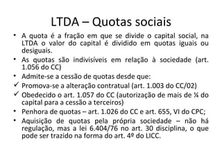 LTDA – Quotas sociais
• A quota é a fração em que se divide o capital social, na
  LTDA o valor do capital é dividido em quotas iguais ou
  desiguais.
• As quotas são indivisíveis em relação à sociedade (art.
  1.056 do CC)
• Admite-se a cessão de quotas desde que:
 Promova-se a alteração contratual (art. 1.003 do CC/02)
 Obedecido o art. 1.057 do CC (autorização de mais de ¼ do
  capital para a cessão a terceiros)
• Penhora de quotas – art. 1.026 do CC e art. 655, VI do CPC;
• Aquisição de quotas pela própria sociedade – não há
  regulação, mas a lei 6.404/76 no art. 30 disciplina, o que
  pode ser trazido na forma do art. 4º do LICC.
 