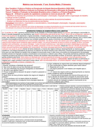 Matéria a ser lecionada 1º ano Ensino Médio. 3º bimestre.

      Eixo Temático II Cultura e Política na Construção do Estado Nacional Brasileiro (1822-1930)
      Tema 1: Embates Políticos e Culturais no Processo de Construção e Afirmação do Estado Nacional-
      Tema 2: Trabalho e Produção na Sociedade Brasileira entre o Império e a Primeira República
      Tópico 10 . O Brasil no quadro do capitalismo ocidental no início do século XX –OP 10—
      - Identificar os impactos dos processos de industrialização / urbanização, imigração sobre a organização do trabalho
      e práticas sociais e políticas
      - Identificar a preponderância da cafeicultura sobre os outros setores da economia brasileira.
      - Analisar as diferentes formas de sobrevivência dos libertos
      Conceituar-nacionalismo, imperialismo e neocolonialismo, industrialização/ urbanização, imigração, associações
      operárias, movimento operário
      D26 - Compreender que o crescimento dos índices de desemprego nos países industrializados dos anos cinqüenta até hoje também decorre da
      racionalização dos processos de produção gerada pela introdução de tecnologias de ponta na indústria.

                                       DIFERENTES FORMAS DE SOBREVIVÊNCIA DOS LIBERTOS
Em 13 de Maio de 1888, o governo imperial rendeu-se às pressões e a Princesa Isabel assinou a Lei Áurea, que extinguiu a escravidão no
Brasil. A decisão desagradou aos fazendeiros, que exigiam indenizações pela perda de seus “bens”. Como não as conseguiram, aderiram ao
movimento republicano. Ao abandonar o regime escravista, o Império perdeu uma coluna de sustentação política. O fim da escravatura,
porém, não melhorou a condição social e econômica dos ex-escravos. Sem formação escolar ou uma profissão definida, para a maioria deles
a simples emancipação jurídica não mudou sua condição subalterna nem ajudou a promover sua cidadania ou ascensão social
Primeiro, aquela euforia e bebedeiras em comemoração a liberdade, mas depois ,muitos não sabiam para onde ir, alguns permaneceram nas
casas de seus antigos donos recebendo algum pequeno salário, uns poucos receberam de seus ex donos um pedaço de terra, uns foram
trabalhar como ambulantes, uns viraram mendigos, muitos formaram quilombos que mais tarde se tornaram cidades(alguns quilombos
existem até hoje) e a grande maioria se dirigiu às cidades, passando a morar em mocambos. Depois de mais de 3 séculos de escravidão, não
tinham recursos financeiros para trabalhar por conta própria, não tinham educação para buscar uma boa posição na sociedade, nem
contavam com ajuda do governo.Diante de tantos obstáculos ,a maioria dos negros continuou desempenhando os mesmos papéis
subalternos .Os antigos proprietários de escravos os tratavam da mesma maneira cruel e desumana .Grande parte da sociedade dos brancos
tinha para com eles atitudes de desdém,fruto arraigado do preconceito racial. A elite iniciou uma política de branqueamento da população
brasileira através da imigração européia e incentivando os ex-escravos a voltarem para a África. Os grandes plantadores preferiram contratar
imigrantes europeus aos escravos recém libertos. Embora não existisse mais escravidão no Brasil, os escravos, agora livres, tinham um
grande problema pela frente: foram postos em liberdade sem nenhuma garantia de emprego ou qualquer coisa que garantisse a sua
sobrevivência. Tinham ainda que se preocupar com um fator que até hoje os persegue: o preconceito. Apesar de todos os sofrimentos, é
inegável que o negro contribuiu muito para a nossa cultura, além da diversidade étnica, na culinária (feijoada, vatapá, acarajé), a religião
(umbanda e candomblé), a música, o vestuário, etc.
RESPONDA:                                                               9- Que problemas os negros tinha que enfrentar depois de libertos?
1-Quando aconteceu a libertação dos escravos?                           10- Que contribuição os negros deixaram para nossa cultura?
2- Que nome foi dado a lei que deu liberdade aos escravos?              11- Responda sim ou não.
3- Por que a libertação dos escravos desagradou os fazendeiros?         ------Os negros passaram a ser tratados com respeito apos a
4- No texto o que significa “bens”?                                     libertação.
5- Porque os fazendeiros deixaram de apoiar o império e passaram a ------ A maioria dos negros continuou desempenhando os mesmos
apoiar a república?                                                     papéis subalternos depois da libertação.
6- Quais foram as duas primeiras reações dos negros em relação á        ------- Grande parte da sociedade dos brancos tinha para com os
abolição?                                                               negros atitudes de desdém,fruto arraigado do preconceito racial.
7- O que aconteceu com os negros depois da abolição?                    ------ A elite iniciou uma política de branqueamento da população
8- Por que os negros não conseguiram bons empregos depois da            brasileira através da imigração européia e incentivando os ex-
escravidão?                                                             escravos a voltarem para a África.
      PREPONDERÂNCIA DA CAFEICULTURA SOBRE OS OUTROS SETORES DA ECONOMIA BRASILEIRA;
      LEIA O TEXTO E OBSERVE A TABELA PARA RESPONDER AS QUESTÔES ABAIXO:
 Brasil – Exportação de mercadorias (% do valor dos oito produtos principais sobre o valor total da   Desde os tempos coloniais, a economia brasileira foi
exportação)                                                                                           essencialmente agrária, situação esta que permaneceu
  Decênio Total        Café    Algodão Açúca         Cacau Erva         Fumo     Borracha Couros      inalterada até as primeiras décadas do séc. XX (período
                                          r                    Mate                           Peles   entre o fim da Monarquia e início da República) A
                                                                                                      cafeicultura trouxe desenvolvimento econômico para o
                                                                                                      país – especialmente por conta do aumento do consumo
                                                                                                      do produto mundialmente, a partir do sucesso das
                                                                                                      exportações, por outro lado, a dependência do país à
                                                                                                      um único produto tornava a economia nacional
                                                                                                      extremamente vulnerável às variações do café no
                                                                                                      mercado internacional. A acumulação de capital gerou
                                                                                                      um surto industrial e a melhoria dos sistemas de
                                                                                                      transporte no centro-sul; A região centro sul mais
                                                                                                      prosperou e São Paulo enriqueceu; a formação de uma
                                                                                                      burguesia nacional. Parte do lucro gerado pela
                                                                                                      cafeicultura foi investido na indústria brasileira a elite
                                                                                                      enriqueceu ainda mais. Em princípio a mão de obra
                                                                                                      utilizada nas lavouras foi escrava, dos negros e depois
                                                                                                      livre assalariada( italianos e japoneses) e hoje a
                                                                                                      nacional, livre, assalariada
ATIVIDADES                                                                        1-Qual foi o principal produto de exportação do Brasil colônia?
1-Quais os dois principais produtos exportados pelo Brasil entre os anos de       2- O que fez com que o café trouxesse mais lucro para o Brasil?
1821-1830?                                                                        3- O acúmulo de riqueza gerado pelas exportações de café favoreceu que
2- A partir de quando o café se tornou o principal produto de exportação          outro setor econômico no Brasil?
brasileiro e quais eram, juntamente a ele, os outros dois produtos de destaque    4- A primeira economia do Brasil favoreceu o crescimento econômico de
da economia brasileira no mercado mundial.                                        qual região? E a economia cafeeira, favoreceu o crescimento de qual
                                                                                  região? Qual cidade mais enriqueceu?
                                                                                  5- Quais foram as mãos de obra utilizadas nas lavouras de café?
 