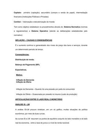 Capitais-    primário (captação); secundário (compra e venda de papel), intermediação

financeira (Instituições Públicas e Privadas)

Cambial – Valorização e desvalorização da moeda

Tem como objetivo estabelecer os procedimentos através do: Sistema Normativo (normas

e regulamentos) e Sistema Operativo (atende as deliberações estabelecidas pelo

normativo)

 INFLAÇÃO – CAUSAS E CONSEQUÊNCIAS

 É o aumento contínuo e generalizado dos níveis de preço dos bens e serviços, durante

 um determinado período de tempo.

 Conseqüências:

 Distribuição de renda;

 Balanço de Pagamento (BP);

 Expectativas.

  Motivo:

  Inflação de Demanda
  Inflação de Oferta


  Inflação de Demanda – Quando há uma pressão por parte do consumidor

  Inflação de Oferta – Ocasionada por pressão no insumo (custo de produção)

 ARTICULAÇÃAO ENTRE O LADO REAL E MONETÁRIO

 ANALISE IS - LM

 A análise IS-LM procura sintetizar, em um só gráfico, muitas situações de política

 econômica, por meio de duas curvas.

 As curvas IS e LM resumem os pontos de equilíbrio conjunto do lado monetário e do lado

 real da economia, entre a taxa de juros e o nível de renda nacional.
 