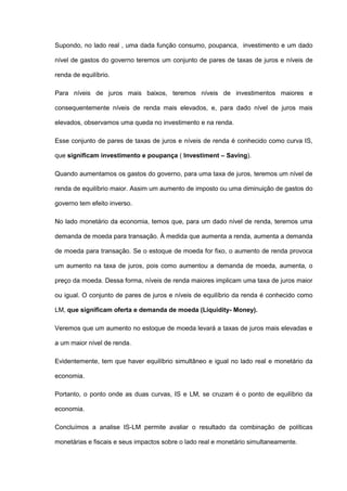 Supondo, no lado real , uma dada função consumo, poupanca, investimento e um dado

nível de gastos do governo teremos um conjunto de pares de taxas de juros e níveis de

renda de equilíbrio.

Para níveis de juros mais baixos, teremos níveis de investimentos maiores e

consequentemente níveis de renda mais elevados, e, para dado nível de juros mais

elevados, observamos uma queda no investimento e na renda.

Esse conjunto de pares de taxas de juros e níveis de renda é conhecido como curva IS,

que significam investimento e poupança ( Investiment – Saving).

Quando aumentamos os gastos do governo, para uma taxa de juros, teremos um nível de

renda de equilíbrio maior. Assim um aumento de imposto ou uma diminuição de gastos do

governo tem efeito inverso.

No lado monetário da economia, temos que, para um dado nível de renda, teremos uma

demanda de moeda para transação. À medida que aumenta a renda, aumenta a demanda

de moeda para transação. Se o estoque de moeda for fixo, o aumento de renda provoca

um aumento na taxa de juros, pois como aumentou a demanda de moeda, aumenta, o

preço da moeda. Dessa forma, níveis de renda maiores implicam uma taxa de juros maior

ou igual. O conjunto de pares de juros e níveis de equilíbrio da renda é conhecido como

LM, que significam oferta e demanda de moeda (Liquidity- Money).

Veremos que um aumento no estoque de moeda levará a taxas de juros mais elevadas e

a um maior nível de renda.

Evidentemente, tem que haver equilíbrio simultâneo e igual no lado real e monetário da

economia.

Portanto, o ponto onde as duas curvas, IS e LM, se cruzam é o ponto de equilíbrio da

economia.

Concluímos a analise IS-LM permite avaliar o resultado da combinação de políticas

monetárias e fiscais e seus impactos sobre o lado real e monetário simultaneamente.
 