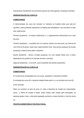 Suponhamos inicialmente uma economia apenas com dois agentes: empresas e famílias.

DEMONSTRAÇÃO DA CURVA IS

COMENTARIOS

A demonstração da curva faz menção no mercado as funções terão que está em

equilíbrio, cada quadrante representa a condição para estabelecer o que acontece no lado

real, então temos:

Primeiro Quadrante – a função investimento ( I ), negativamente relacionada com a taxa

de juros;

Terceiro Quadrante – o equilíbrio tem os mesmos valores nos dois eixos, por trata-se de

uma linha de 45 graus, neste caso, basta escolher entre dois pontos quaisquer da função

poupança e indica-lo para obter o equilíbrio;

Quarto Quadrante – temos a função poupança, em uma relação direta com a renda,

dependendo do equilíbrio no mercado de bens e serviços;

Segundo Quadrante – a curva IS , que é resultante dos demais quadrantes.

DEMONSTRAÇÃO DA CURVA LM

COMENTARIOS

É o conjunto de combinações de (i )e (y) que equilibram o mercado monetário.

A inclinação da curva LM é positiva( relação direta entre i e y, ao contrario da curva IS).

Como exemplo:

Dado um aumento na taxa de juros (i), cada a demanda de moeda por especulação.

Como    a oferta de moeda é fixada, sobra moeda mais moeda para transações, as

pessoas gastam mais, a demanda agregada aumenta e cresce também o nível da renda

(y).

POLÌITICA MONETÁRIA E POLÍTICA FISCAL
 