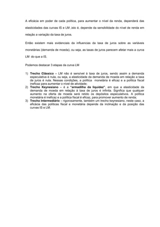A eficácia em poder de cada política, para aumentar o nível da renda, dependerá das

elasticidades das curvas IS e LM ,isto é, depende da sensibilidade do nível de renda em

relação a variação da taxa de juros.

Então existem mais evidenciais da influencias da taxa de juros sobre as variáveis

monetárias (demanda de moeda), ou seja, as taxas de juros parecem afetar mais a curva

LM do que a IS.

Podemos destacar 3 etapas da curva LM

1) Trecho Clássico – LM não é sensível à taxa de juros, sendo assim a demanda
   especulativa é nula, ou seja, a elasticidade da demanda de moeda em relação a taxa
   de juros é nula. Nessas condições, a política monetária é eficaz e a política fiscal
   ineficaz para aumentar o nível de atividade;
2) Trecho Keynesiano – é a “armadilha da liquidez”, em que a elasticidade da
   demanda de moeda em relação à taxa de juros é infinita. Significa que qualquer
   aumento na oferta de moeda será retido os depósitos especulativos. A política
   monetária é ineficaz e a política fiscal é eficaz, para promover aumento de renda;
3) Trecho Intermediário – rigorosamente, também um trecho keynesiano, neste caso, a
   eficácia das políticas fiscal e monetária depende da inclinação e da posição das
   curvas IS e LM.
 