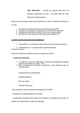Valor Adicionado – consiste em calcular cada ramo da

                        atividade, adicionando ao valor   do produto final em cada

                        etapa do processo produtivo.

Observando que existem quatro formas diferentes de medir o resultado econômico de

um país:

       1.   Somatório dos produtos finais das empresas produtoras (PN)
       2.   Somatório das despesas dos agentes com o Produto Nacional (DN)
       3.   Somatório de rendimentos, salários, lucro, juros e aluguéis (RN)
       4.   Somatório do valor adicionado dos setores de atividades (VA)


OUTROS AGREGADOS MACROECONÔMICOS

       1. Poupança (S) – é a parcela da renda nacional não consumida no período

       2. Investimentos (I) – é composto pelas seguintes variáveis:
a-bens de consumo

b-bens de investimento (objetivo aumentar a riqueza dos outros)

  Formas de Investimento

       1. É o gasto em bens que representam o aumento da capacidade produtiva
          (taxa de acumulação de capital – TAC)
       2. Bens produzidos que não foram consumidos e serão utilizados para um
          consumo futuro


            Componentes dos Investimentos

            Elementos Básicos:

            Bens de Capital

            Variação de Estoque

* São conhecidos como formação bruta de Kapital Fixo (FBKF)

 Estabelece uma distinção dentro do mercado

 As distinções existentes entre ambos vão depender da oscilação do mercado em

relação aos investimentos e a estrutura planejada
 