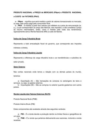 PRODUTO NACIONAL a PREÇO de MERCADO (PNpm) e PRODUTO NACIONAL

a CUSTO de FATORES (PNcf).

  a- PNpm - significa que será medido a partir de valores transacionado no mercado,
ou seja, pelo preço pago pelo consumidor final;
  b- PNcf - é medido a partir dos valores que refletem os custos de remuneração (w,
a, j, l) que correspondem ao preço das fábricas, dos impostos, e não considera o preço
do insumo intermediário, então, como é medido pela visão dos rendimentos,
rigorosamente será a Renda Nacional (RN) a custo de fatores.


Índice de Carga Tributária Bruta

Representa a total arrecadação fiscal do governo, que corresponde aos impostos

indiretos e diretos.

Índice de Carga Tributária Líquida

Representa a diferença da carga tributária bruta e as transferências e subsídios do

setor privado.

Setor Externo

Nas contas nacionais onde temos a relação com os demais países do mundo,

teremos:

      a- Exportação (X) – São transações de compras no estrangeiro de bens e
serviços, ou seja, os gastos externos.
      b- Importações (M) – São as compras no exterior quando gastamos com outros
países.


Renda Líquida dos Fatores Externos (RLFE)

Produto Nacional Bruto (PNB)

Produto Interno Bruto (PIB)

Estes componentes são avaliados através das seguintes variáveis:

     a- PIB – É a renda devida a produção dentre os limites físicos e geográficos de
um país;
     b- PNB – É a renda que pertence efetivamente aos nacionais, incluindo a renda
recebida.
 