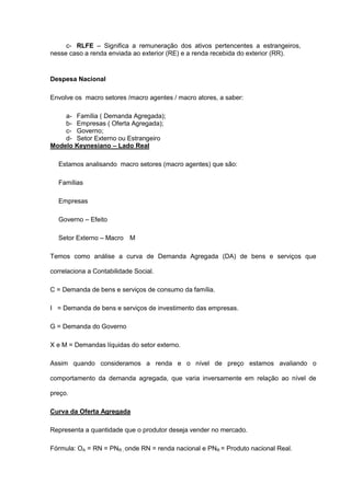 c- RLFE – Significa a remuneração dos ativos pertencentes a estrangeiros,
nesse caso a renda enviada ao exterior (RE) e a renda recebida do exterior (RR).


Despesa Nacional

Envolve os macro setores /macro agentes / macro atores, a saber:

    a- Família ( Demanda Agregada);
    b- Empresas ( Oferta Agregada);
    c- Governo;
    d- Setor Externo ou Estrangeiro
Modelo Keynesiano – Lado Real

  Estamos analisando macro setores (macro agentes) que são:

  Famílias

  Empresas

  Governo – Efeito

  Setor Externo – Macro M

Temos como análise a curva de Demanda Agregada (DA) de bens e serviços que

correlaciona a Contabilidade Social.

C = Demanda de bens e serviços de consumo da família.

I = Demanda de bens e serviços de investimento das empresas.

G = Demanda do Governo

X e M = Demandas líquidas do setor externo.

Assim quando consideramos a renda e o nível de preço estamos avaliando o

comportamento da demanda agregada, que varia inversamente em relação ao nível de

preço.

Curva da Oferta Agregada

Representa a quantidade que o produtor deseja vender no mercado.

Fórmula: OA = RN = PNR , onde RN = renda nacional e PNR = Produto nacional Real.
 