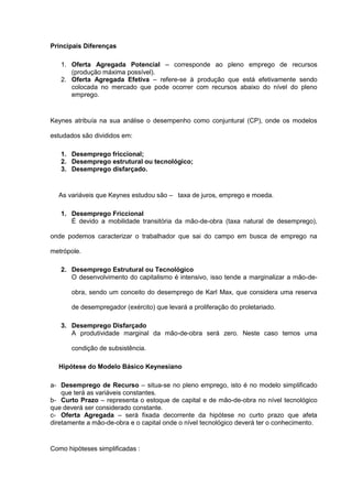 Principais Diferenças

   1. Oferta Agregada Potencial – corresponde ao pleno emprego de recursos
      (produção máxima possível).
   2. Oferta Agregada Efetiva – refere-se à produção que está efetivamente sendo
      colocada no mercado que pode ocorrer com recursos abaixo do nível do pleno
      emprego.


Keynes atribuía na sua análise o desempenho como conjuntural (CP), onde os modelos

estudados são divididos em:

   1. Desemprego friccional;
   2. Desemprego estrutural ou tecnológico;
   3. Desemprego disfarçado.


  As variáveis que Keynes estudou são – taxa de juros, emprego e moeda.

   1. Desemprego Friccional
      É devido a mobilidade transitória da mão-de-obra (taxa natural de desemprego),

onde podemos caracterizar o trabalhador que sai do campo em busca de emprego na

metrópole.

   2. Desemprego Estrutural ou Tecnológico
      O desenvolvimento do capitalismo é intensivo, isso tende a marginalizar a mão-de-

       obra, sendo um conceito do desemprego de Karl Max, que considera uma reserva

       de desempregador (exército) que levará a proliferação do proletariado.

   3. Desemprego Disfarçado
      A produtividade marginal da mão-de-obra será zero. Neste caso temos uma

       condição de subsistência.

  Hipótese do Modelo Básico Keynesiano

a- Desemprego de Recurso – situa-se no pleno emprego, isto é no modelo simplificado
    que terá as variáveis constantes.
b- Curto Prazo – representa o estoque de capital e de mão-de-obra no nível tecnológico
que deverá ser considerado constante.
c- Oferta Agregada – será fixada decorrente da hipótese no curto prazo que afeta
diretamente a mão-de-obra e o capital onde o nível tecnológico deverá ter o conhecimento.


Como hipóteses simplificadas :
 