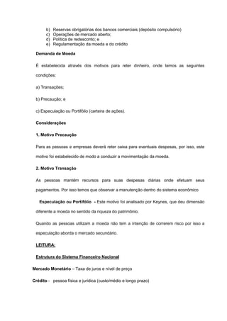 b)   Reservas obrigatórias dos bancos comerciais (depósito compulsório)
       c)   Operações de mercado aberto;
       d)   Política de redesconto; e
       e)   Regulamentação da moeda e do crédito

 Demanda de Moeda

 É estabelecida através dos motivos para reter dinheiro, onde temos as seguintes

 condições:

 a) Transações;

 b) Precaução; e

 c) Especulação ou Portifólio (carteira de ações).

 Considerações

 1. Motivo Precaução

 Para as pessoas e empresas deverá reter caixa para eventuais despesas, por isso, este

 motivo foi estabelecido de modo a conduzir a movimentação da moeda.

 2. Motivo Transação

 As pessoas mantêm recursos para suas despesas diárias onde efetuam seus

 pagamentos. Por isso temos que observar a manutenção dentro do sistema econômico

   Especulação ou Portifólio - Este motivo foi analisado por Keynes, que deu dimensão

 diferente a moeda no sentido da riqueza do patrimônio.

 Quando as pessoas utilizam a moeda não tem a intenção de correrem risco por isso a

 especulação aborda o mercado secundário.

 LEITURA:

 Estrutura do Sistema Financeiro Nacional

Mercado Monetário – Taxa de juros e nível de preço

Crédito - pessoa física e jurídica (custo/médio e longo prazo)
 