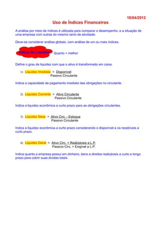 18/04/2012
Uso de Índices Financeiros
A análise por meio de índices é utilizada para comparar o desempenho, e a situação de
uma empresa com outras do mesmo ramo de atividade.
Deve-se considerar análise globais, com análise de um ou mais índices.
Quanto > melhor
Define o grau de liquidez com que o ativo é transformado em caixa.
1) Liquidez Imediata = Disponível
Passivo Circulante
Indica a capacidade de pagamento imediato das obrigações no circulante.
2) Liquidez Corrente = Ativo Circulante
Passivo Circulante
Indica a liquidez econômica a curto prazo para as obrigações circulantes.
3) Liquidez Seca = Ativo Circ. - Estoque
Passivo Circulante
Indica a liquidez econômica a curto prazo considerando o disponível e os recebíveis a
curto prazo.
4) Liquidez Geral = Ativo Circ. + Realizáveis a L.P.
Passivo Circ. + Exigível a L.P.
Indica quanto a empresa possui em dinheiro, bens e direitos realizáveis a curto e longo
prazo para cobrir suas dividas totais.
Índice de Liquidez
 