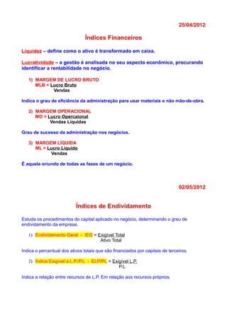 25/04/2012
Índices Financeiros
Liquidez – define como o ativo é transformado em caixa.
Lucratividade – a gestão é analisada no seu aspecto econômico, procurando
identificar a rentabilidade no negócio.
1) MARGEM DE LUCRO BRUTO
MLB = Lucro Bruto
Vendas
Indica o grau de eficiência da administração para usar materiais e não mão-de-obra.
2) MARGEM OPERACIONAL
MO = Lucro Opercaional
Vendas Líquidas
Grau de sucesso da administração nos negócios.
3) MARGEM LÍQUIDA
ML = Lucro Líquido
Vendas
É aquela oriundo de todas as fases de um negócio.
02/05/2012
Índices de Endividamento
Estuda os procedimentos do capital aplicado no negócio, determinando o grau de
endividamento da empresa.
1) Endividamento Geral - IEG = Exigível Total
Ativo Total
Indica o percentual dos ativos totais que são financiados por capitais de terceiros.
2) Índice Exigível a L.P./P.L - ELP/PL = Exigível L.P.
P.L.
Indica a relação entre recursos de L.P. Em relação aos recursos próprios.
 