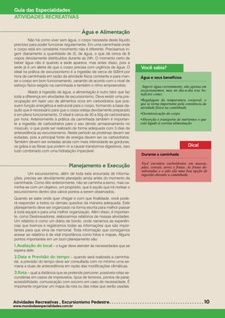sdsdsd
Atividades Recreativas *
Excursionismo Pedestre. . . . . . . . . . . . . . . . . . . . . . . . . . . . . . . . . . . . . . . . 10
www.mundodasespecialidades.com.br
Guia das Especialidades
ATIVIDADES RECREATIVAS
Água e Alimentação
	 Não há como viver sem água, o corpo necessita deste líquido
precioso para poder funcionar regularmente. Em uma caminhada onde
o corpo está em constante movimento não é diferente. Precisamos in-
gerir diariamente a quantidade de 2L de água, o que dá cerca de 8
copos devidamente distribuídos durante as 24h. O momento certo de
beber água não é quando a sede aparece, mas antes disso, pois a
sede já é um alerta de que o corpo precisa com urgência de água. O
ideal na prática de excursionismo é a ingestão de cerca de 500ml por
hora de caminhada em razão da atividade física constante e para man-
ter o corpo em bom funcionamento, variando de acordo com o nível de
esforço físico exigido na caminhada e também o ritmo empreendido.
	 Aliado à ingestão de água, a alimentação é outro fator que faz
toda a diferença em atividades de excursionismo. Deve existir uma pre-
ocupação em fazer uso de alimentos ricos em carboidratos que pos-
suem função energética e estrutural para o corpo, formando a base da-
quilo que é necessário para que o corpo esteja devidamente preparado
e em pleno funcionamento. O ideal é cerca de 30 a 50g de carboidratos
por hora. Anteriormente à prática da caminhada também é importan-
te a ingestão de carboidratos para o seu devido armazenamento no
músculo, o que pode ser realizado de forma adequada com 3 dias de
antecedência ao excursionismo. Neste período as proteínas devem ser
evitadas, pois a principal fonte de energia devem ser os carboidratos.
Também devem ser evitadas ainda com mais intensidade as gorduras,
os grãos e as fibras que podem vir a causar transtornos digestivos, isso
tudo combinado com uma hidratação impecável.
Planejamento e Execução
	 Um excursionismo, além de toda esta enxurrada de informa-
ções, precisa ser devidamente planejado ainda antes do momento da
caminhada. Como dito anteriormente, não se caminha a esmo, mas ca-
minha-se com um objetivo, um propósito, que é aquilo que irá nortear o
excursionismo dentro dos vários pontos a serem observados.
Quando se sabe onde quer chegar e com que finalidade, você pode-
rá responder a todos os demais quesitos da maneira adequada. Este
planejamento deve ser organizado na forma escrita para melhor passar
à toda equipe e para uma melhor organização. Além disso, é importan-
te, como Desbravadores, elaborarmos relatórios de nossas atividades.
Um relatório é como um diário de bordo, onde narramos as experiên-
cias que tivemos e registramos todas as informações que são impor-
tantes para que sirva de memorial. Toda informação que consigamos
anexar ao relatório é de vital importância como fotos e mapas. Alguns
pontos importantes em um bom planejamento são:
1.Avaliação do local – o lugar deve atender às necessidades que se
espera dele.
2.Data e Previsão do tempo – quando será realizada a caminha-
da, a previsão do tempo deve ser consultada com no mínimo uma se-
mana a duas de antecedência em razão das modificações climáticas.
3.Rota – qual a distância que se pretende percorrer, possíveis rotas se-
cundárias em casos de imprevistos, tipos de terrenos, pontos de parar,
acessibilidade, comunicação com socorro em caso de necessidade. É
importante organizar um mapa da rota ou das rotas que serão usadas.
Você sabia?
Água e seus benefícios
Ingerir água corretamente, não apenas em
excursionismos, mas no dia-a-dia traz be-
nefícios como:
•Regulagem da temperatura corporal, o
que se torna importante pela constância da
atividade física na caminhada
•Desintoxicação do corpo
•Absorção e transporte de nutrientes o que
está ligado à correta alimentação
Dica!
Durante a caminhada
Você encontra carboidratos em massas,
pães, cereais, arroz e frutas. As frutas de-
sidratadas e o pão são uma boa opção de
ingestão durante a caminhada.
 