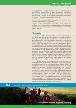 Guia das Especialidades
ATIVIDADES RECREATIVAS
4.Equipamento – você já aprendeu sobre os diferentes tipos de
equipamentos que são utilizados, agora associe-os à sua realidade
fazendo um levantamento de tudo que será necessário e útil para seu
excursionismo e já pense em como estas coisas serão transportadas.
5.Roupas – são organizadas de modo individual.
6.Alimentos – se a caminhada é em grupo, deve-se saber o que
cada um vai levar e em que quantidade.
7.Apoio – nunca saia sem avisar a ninguém! Avise as pessoas mais
próximas a você e principalmente as autoridades para onde você está
indo e por onde está indo, assim eventualidades estarão mais fáceis de
serem cobertas.
Conclusão
	 Quero partilhar algo com você que talvez o faça entender mi-
nha paixão pelo excursionismo. Em Lucas 24:13-35 está uma das his-
tórias que mais gosto da Palavra de Deus: a caminhada dos discípu-
los para a aldeia de Emaús. Muitas lições podemos tirar desta história
fantástica, porém vamos nos deter nos principais fatos e detalhes da
história. Jesus havia sido crucificado e os discípulos estavam perdidos
e desnorteados. Dois deles estavam indo de Jerusalém para Emaús,
percorrendo uma distância de cerca de 11km e conversavam a respeito
das coisas que estavam acontecendo e que lhes preocupavam. Isso é
algo fantástico em uma caminhada, você pode conversar com as pes-
soas sobre fatos da atualidade que o deixam intrigado ou preocupado.
O verso 15 conta que o próprio Jesus se aproximou e começou a con-
versar com eles, porém os discípulos não reconheceram o Mestre (v.
16), provavelmente porque as preocupações os impediam de ver com
os olhos espirituais. Às vezes somos assim, deixamos os problemas
nos cegarem para a solução que está diante de nós.
	 Os dois homens conversaram com Jesus durante todo o ca-
minho acerca dos acontecimentos dos últimos dias sobre Sua própria
crucifixão da qual teve de lhes explicar melhor inclusive. Porém, até
chegarem a Emaús não conseguiram reconhecê-lo e já era tarde (v.
28 e 29). Os discípulos o convidaram para passar a noite e não ter de
caminhar mais e foi durante o jantar, no partir do pão, que finalmente o
reconheceram. Jesus desapareceu de diante deles e apavorados tive-
ram a mesma ideia “precisamos voltar a Jerusalém e testemunhar que
o Mestre está vivo!”. Voltar 11 km, durante a noite, para testemunhar de
Jesus. Você faria isso meu irmão de lenço, caro Desbravador e líder?
Jesus passou todo o Seu ministério caminhando em várias direções
curando e pregando para todas as pessoas, quer o aceitassem ou não.
Você está disposto a seguir a trilha da verdadeira aventura, o caminho
da vida, e perceber que Jesus caminha ao seu lado?
11 . . . . . . . . . . . . . . . . . . . . . . . . . . . . . . . . . . . . . . . . Excursionismo Pedestre*
Atividades Recreativas
www.mundodasespecialidades.com.br
Click Excursionismo Clube Sentinela das Missões- Entre Ijuís RS (MOSR)
 