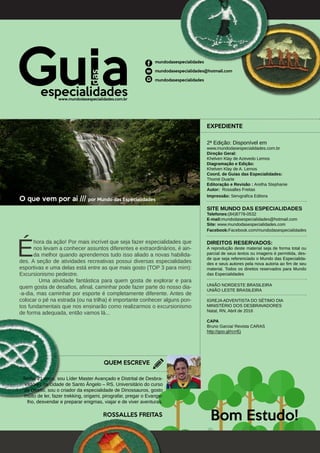 O que vem por aí /// por Mundo das Especialidades		
	
É
hora da ação! Por mais incrível que seja fazer especialidades que
nos levam a conhecer assuntos diferentes e extraordinários, é ain-
da melhor quando aprendemos tudo isso aliado a novas habilida-
des. A seção de atividades recreativas possui diversas especialidades
esportivas e uma delas está entre as que mais gosto (TOP 3 para mim):
Excursionismo pedestre. 						
	 Uma atividade fantástica para quem gosta de explorar e para
quem gosta de desafios, afinal, caminhar pode fazer parte do nosso dia-
-a-dia, mas caminhar por esporte é completamente diferente. Antes de
colocar o pé na estrada (ou na trilha) é importante conhecer alguns pon-
tos fundamentais que nos ensinarão como realizarmos o excursionismo
de forma adequada, então vamos lá...
QUEM ESCREVE
EXPEDIENTE
2ª Edição: Disponível em
www.mundodasespecialidades.com.br
Direção Geral:
Khelven Klay de Azevedo Lemos
Diagramação e Edição:
Khelven Klay de A. Lemos
Coord. de Guias das Especialidades:
Thomé Duarte
Editoração e Revisão : Aretha Stephanie
Autor: Rossalles Freitas
Impressão: Servgrafica Editora
SITE MUNDO DAS ESPECIALIDADES
Telefones:(84)8778-0532
E-mail:mundodasespecialidades@hotmail.com
Site: www.mundodasespecialidades.com
Facebook:Facebook.com/mundodasespecialidades
DIREITOS RESERVADOS:
A reprodução deste material seja de forma total ou
parcial de seus textos ou imagens é permitida, des-
de que seja referenciado o Mundo das Especialida-
des e seus autores pela nova autoria ao fim de seu
material. Todos os direitos reservados para Mundo
das Especialidades
UNIÃO NORDESTE BRASILEIRA
UNIÃO LESTE BRASILEIRA
IGREJA ADVENTISTA DO SÉTIMO DIA
MINISTÉRIO DOS DESBRAVADORES
Natal, RN, Abril de 2016
CAPA
Bruno Garcia/ Revista CARAS
http://goo.gl/rcrrEj
mundodasespecialidades
mundodasespecialidades@hotmail.com
mundodasespecialidades
www.mundodasespecialidades.com.br
Bom Estudo!ROSSALLES FREITAS
Tenho 21 anos, sou Líder Master Avançado e Distrital de Desbra-
vadores na cidade de Santo Ângelo – RS. Universitário do curso
de Direito, sou o criador da especialidade de Dinossauros, gosto
muito de ler, fazer trekking, origami, pirografar, pregar o Evange-
lho, desvendar e preparar enigmas, viajar e de viver aventuras.
 
