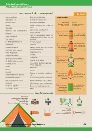 Barraca/Abrigo
Óculos de Sol
Protetor solar
Água
Comida
Utensílios para comer/beber
Baterias
Saco de dormir
Travesseiros
Kit de Higiêne Pessoal
Repelente
Roupa de Dormir
Materiais para esporte
Vara de pescar
Roupa de banho
Tênis à prova d’água
Kit de Primeiro Socorros
Chapéu/Boné
Rádio
Mapa
Bússola
Mochila/Mochila do dia
Frisbee(para jogos)
Botas para caminhada
Tesouras
Pequeno Espelho
Capa de Chuva
Câmera fotográfica
Celular e carregador
Fósforos/ Lamparina
Medicamentos (se tomar al-
gum)
Lanterna e combustível
Sacos de lixo
Lenços umidecidos para hi-
gienização (após suas neces-
sidades)
Protetor labial
Dinheiro
Vela a base de citronela(es-
panta mosquitos)
Papel alumínio
Corda
Canivete
Garrafas de água
Hipoclorito de Sódio(para pu-
rificar a água)
Binóculo
Toalha
Pequena cadeira desdobrá-
vel
Caixa térmica/bolsa térmica
Bloco de anotações/ caneta
Altorizações para a atividade
Documentações pessoais
Bíblia
Guia das Especialidades
ATIVIDADES RECREATIVAS
Troque os itens
Vermelho
Itens que você pode
deixar em cada
Ao invés de levar
pacotes de gelo
Deixe as lanternas
que funcionam a
base de pilhas
Se for acampar com
muitas pessoas, es-
queça o colchonete
Evite os produtos
que servem para
iniciar fogo como
querosene
Não precisa levar
um balde para
guardar os dejetos
como papel higi-
ênico
Leve a água congela-
da dentro da garrafa
Opte pelas recarre-
gáveis ou pelas que
funcionam a base de
água
Leve colchões que
possam ser infláveis
Escolha produtos
naturais para iniciar
fogo, como papel.
Um latinha de algum
produto que você
usou, já serve
Verde
Itens que substituem
os anteriores
Individuais
Barraca(dividir com o amigo)
Máquina Fotográfica
Lanterna de mão
Canivete (multiuso são os indicados)
Cantil
Se ligue!	 Itens que você não pode esquecer!
	 Itens fundamentais
Atividades Recreativas *
Excursionismo Pedestre. . . . . . . . . . . . . . . . . . . . . . . . . . . . . . . . . . . . . . . . 04
www.mundodasespecialidades.com.br
Grupo
Mapa e Bússola
Lamparina
Materiais de infraestrutura
 