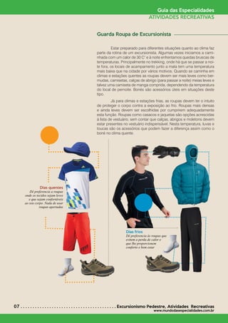 07 . . . . . . . . . . . . . . . . . . . . . . . . . . . . . . . . . . . . . . . . Excursionismo Pedestre*
Atividades Recreativas
www.mundodasespecialidades.com.br
Guia das Especialidades
ATIVIDADES RECREATIVAS
Guarda Roupa de Excursionista
	 Estar preparado para diferentes situações quanto ao clima faz
parte da rotina de um excursionista. Algumas vezes iniciamos a cami-
nhada com um calor de 30 C° e à noite enfrentamos quedas bruscas de
temperaturas. Principalmente no trekking, onde há que se passar a noi-
te fora, os locais de acampamento junto a mata tem uma temperatura
mais baixa que na cidade por vários motivos. Quando se caminha em
climas e estações quentes as roupas devem ser mais leves como ber-
mudas, camisetas, calças de abrigo (para passar a noite) meias leves e
talvez uma camiseta de manga comprida, dependendo da temperatura
do local de pernoite. Bonés são acessórios úteis em situações deste
tipo.
	 Já para climas e estações frias, as roupas devem ter o intuito
de proteger o corpo contra a exposição ao frio. Roupas mais densas
e ainda leves devem ser escolhidas por cumprirem adequadamente
esta função. Roupas como casacos e jaquetas são opções acrescidas
à lista de vestuário, sem contar que calças, abrigos e moletons devem
estar presentes no vestuário indispensável. Nesta temperatura, luvas e
toucas são os acessórios que podem fazer a diferença assim como o
boné no clima quente.
Dias quentes
Dê preferencia a roupas
onde os tecidos sejam leves
e que sejam confortáveis
ao seu corpo. Nada de usar
roupas apertadas
Dias frios
Dê preferencia às roupas que
evitem a perda de calor e
que lhe proporcionem
conforto e bem estar
 