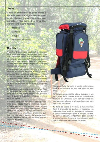 2
02
Possuem duas formas de defesa mais comuns: a camuflagem e a produção
de substâncias venenosas. No caso da camuflagem a pele do animal apre-
senta uma cor ou desenho semelhante à do ambiente em que vive. Assim o
animal fica escondido e passa despercebido em meio à paisagem. As espé-
cies venenosas possuem na pele substâncias que podem intoxicar seu pre-
dador. Estes animais, em geral, têm cores vivas e brilhantes. Após passar
mal, depois de comer um indivíduo destes, o predador aprende a evitá-lo.
Antes
Antes de embrenhar-se pelas matas à
cata de aventura, algum conhecimen-
to de diversas áreas e uma boa pre-
paração é necessária. É preciso pon-
derar sobre alguns fatores:
 Mochila
 Comida
 Roupas
 Primeiros socorros
Mochila
A mochila é o acessório essencial que nos per-
mite levar elementos necessários para uma
boa caminhada. Mas o que se deve considerar
ao comprar uma mochila? Devem ser levados
em conta três fatores: Qual a capacidade?
Quanto peso você pode carregar? Quão longa e
intensa será a viagem?
A capacidade da mochila sempre é expressa
em litros e cada litro equivale a mais ou menos
um quilo. Uma mochila de dez litros deve com-
portar 10 cubos de 10 x 10cm³. Quanto ao pe-
so que você será capaz de levar é necessário
fazer um cálculo de porcentagem, você deve
carregar no máximo até 30% do peso de seu
corpo.
O cálculo deve ser exato, mas, se o vigor físico
do excursionista não for dos melhores, a carga
deve ser reduzida ao máximo possível, pois cál-
culos à parte, o importante mesmo é o bem
estar e a saúde.
A mochila adequada para excursionismo varia
entre a capacidade de 20 a 40 litros, pois será
utilizada para levar pouca roupa e mais alimen-
tos, tendo obrigatoriamente locais para colocar
colchonete e barraca. As alças devem ser fir-
mes, possuir cinto acolchoado anatômico, que
fará com que o peso da mochila seja distribuí-
do por completo, não se concentrando em um
só ponto das costas.
Não pode faltar também o ajuste peitoral, que
dará a estabilidade da mochila sobre os om-
bros.
Na falta de uma mochila não se desespere, um
saco com alças firmes substitui satisfatoria-
mente a até uma caça jeans com as barras das
pernas amarradas dá pra improvisar, mas para
percursos pequenos.
Na hora de coloca a mochila, a maneira mais
fácil é cruzando os punhos e colocando as
mãos por entre as alças, ao levantar os braços,
a mochila escorregará para a posição correta,
ou se você estiver acompanhado pode solicitar
a um amigo que levante a mochila com as al-
ças viradas para você passar os braços.
 