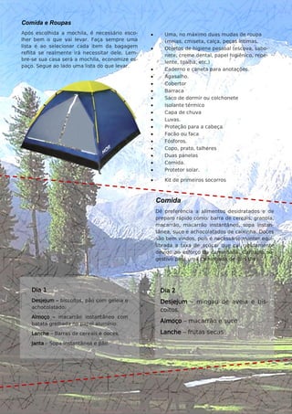 3
Comida e Roupas
Após escolhida a mochila, é necessário esco-
lher bem o que vai levar. Faça sempre uma
lista e ao selecionar cada item da bagagem
reflita se realmente irá necessitar dele. Lem-
bre-se sua casa será a mochila, economize es-
paço. Segue ao lado uma lista do que levar.
 Uma, no máximo duas mudas de roupa
(meias, cmiseta, calça, peças íntimas.
 Objetos de higiene pessoal (escova, sabo-
nete, creme dental, papel higiênico, repe-
lente, toalha, etc.)
 Caderno e caneta para anotações.
 Agasalho.
 Cobertor
 Barraca
 Saco de dormir ou colchonete
 Isolante térmico
 Capa de chuva
 Luvas.
 Proteção para a cabeça
 Facão ou faca
 Fósforos.
 Copo, prato, talheres
 Duas panelas
 Comida.
 Protetor solar.
 Kit de primeiros socorros
Comida
Dê preferência a alimentos desidratados e de
preparo rápido como: barra de cereais, granola,
macarrão, macarrão instantâneo, sopa instan-
tânea, suco e achocolatados de caixinha. Doces
são bem vindos, pois é necessário manter equi-
librada a taxa de açúcar que cai rapidamente
devido ao esforço da caminhada. Cardápio su-
gestivo para uma caminhada de dois dias.
Dia 1
Desjejum – biscoitos, pão com geleia e
achocolatado.
Almoço – macarrão instantâneo com
batata grelhada no papel alumínio.
Lanche – Barras de cereais e doces.
Janta – Sopa instantânea e pão.
Dia 2
Desjejum – mingau de aveia e bis-
coitos.
Almoço – macarrão e suco
Lanche – frutas secas
 