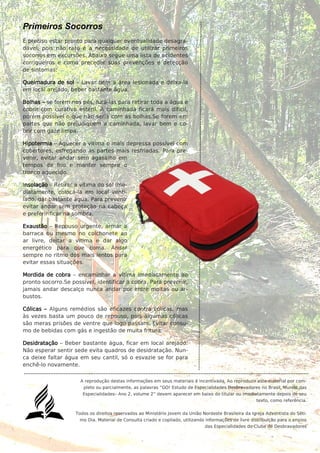 5
Primeiros Socorros
É preciso estar pronto para qualquer eventualidade desagra-
dável, pois não raro é a necessidade de utilizar primeiros
socorros em excursões. Abaixo segue uma lista de acidentes
corriqueiros e como preceder suas prevenções e detecção
de sintomas:
Queimadura de sol – Lavar bem a área lesionada e deixa-la
em local arejado, beber bastante água.
Bolhas – se forem nos pés, furá-las para retirar toda a água e
cobrir com curativo estéril. A caminhada ficará mais difícil,
porém possível o que não seria com as bolhas.Se forem em
partes que não prejudiquem a caminhada, lavar bem e co-
brir com gaze limpa.
Hipotermia – Aquecer a vítima o mais depressa possível com
cobertores, esfregando as partes mais resfriadas. Para pre-
venir, evitar andar sem agasalho em
tempos de frio e manter sempre o
tronco aquecido.
Insolação – Retirar a vítima do sol ime-
diatamente, colocá-la em local venti-
lado, dar bastante água. Para prevenir
evitar andar sem proteção na cabeça
e preferir ficar na sombra.
Exaustão – Repouso urgente, armar a
barraca ou mesmo no colchonete ao
ar livre, deitar a vítima e dar algo
energético para que coma. Andar
sempre no ritmo dos mais lentos para
evitar essas situações.
Mordida de cobra – encaminhar a vítima imediatamente ao
pronto socorro.Se possível, identificar a cobra. Para prevenir,
jamais andar descalço nunca andar por entre moitas ou ar-
bustos.
Cólicas – Alguns remédios são eficazes contra cólicas, mas
às vezes basta um pouco de repouso, pois algumas cólicas
são meras prisões de ventre que logo passam. Evitar consu-
mo de bebidas com gás e ingestão de muita fritura.
Desidratação – Beber bastante água, ficar em local arejado.
Não esperar sentir sede evita quadros de desidratação. Nun-
ca deixe faltar água em seu cantil, só o esvazie se for para
enchê-lo novamente.
A reprodução destas informações em seus materiais é incentivada. Ao reproduzir este material por com-
pleto ou parcialmente, as palavras “GO! Estudo de Especialidades Desbravadores no Brasil, Mundo das
Especialidades– Ano 2, volume 2” devem aparecer em baixo do titular ou imediatamente depois de seu
texto, como referência.
Todos os direitos reservados ao Ministério Jovem da União Nordeste Brasileira da Igreja Adventista do Séti-
mo Dia. Material de Consulta criado e copilado, utilizando informações de livre distribuição para o ensino
das Especialidades do Clube de Desbravadores
 