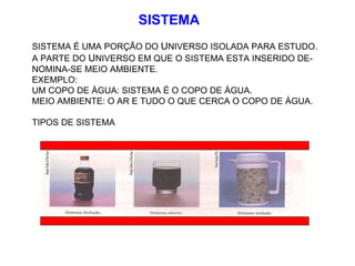 SISTEMA SISTEMA É UMA PORÇÃO DO  U NIVERSO ISOLADA PARA ESTUDO. A PARTE DO  U NIVERSO EM QUE O SISTEMA ESTA INSERIDO DE- NOMINA-SE MEIO AMBIENTE. EXEMPLO: UM COPO DE ÁGUA: SISTEMA É O COPO DE ÁGUA. MEIO AMBIENTE: O AR E TUDO O QUE CERCA O COPO DE ÁGUA. TIPOS DE SISTEMA  