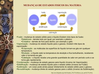 Fusão  - mudança do estado sólido para o líquido.Existem dois tipos de fusão:  Gelatinosa  - derrete todo por igual; por exemplo o plástico.  Cristalina  - derrete de fora para dentro; por exemplo o gelo.  Vaporização  - mudança do estado líquido para o gasoso. Existem três tipos de vaporização:  Evaporação  - as moléculas da superfície do líquido tornam-se gás em qualquer temperatura.  Ebulição  - o líquido está na temperatura de ebulição e fica borbulhando, recebendo calor e tornando-se gás.  Calefação  - o líquido recebe uma grande quantidade de calor em período curto e se torna gás rapidamente.  Condensação  - mudança de estado gasoso para líquido (inverso da Vaporização).  Solidificação  - mudança de estado líquido para o estado sólido (inverso da Fusão).  Sublimação  - um corpo pode ainda passar diretamente do estado sólido para o gasoso.  Re-sublimação  - mudança direta do estado gasoso para o sólido (inverso da Sublimação).  MUDANÇAS DE ESTADOS FISICOS DA MATERIA  http://pt.wikipedia.org/wiki/Estados_f%C3%ADsicos_da_mat%C3%A9ria 
