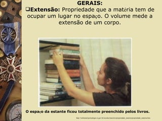PROPRIEDADES DA MATÉRIA GERAIS: Extensão:  Propriedade que a mat é ria tem de ocupar um lugar no espa ç o. O volume mede a extensão de um corpo. http://websmed.portoalegre.rs.gov.br/escolas/marcirio/propriedade_materia/propriedade_materia.htm O espa ç o da estante ficou totalmente preenchido pelos livros. 