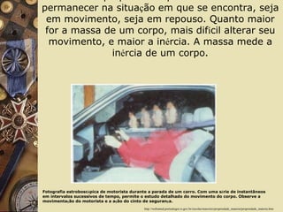 In é rcia:  propriedade que a mat é ria tem em permanecer na situa ç ão em que se encontra, seja em movimento, seja em repouso. Quanto maior for a massa de um corpo, mais dif í cil alterar seu movimento, e maior a in é rcia. A massa mede a in é rcia de um corpo. http://websmed.portoalegre.rs.gov.br/escolas/marcirio/propriedade_materia/propriedade_materia.htm Fotografia estrobosc ó pica de motorista durante a parada de um carro. Com uma s é rie de instantâneos em intervalos sucessivos de tempo, permite o estudo detalhado do movimento do corpo. Observe a movimenta ç ão do motorista e a a ç ão do cinto de seguran ç a. 