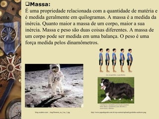 Massa: É uma propriedade relacionada com a quantidade de matéria e é medida geralmente em quilogramas. A massa é a medida da inércia. Quanto maior a massa de um corpo, maior a sua inércia. Massa e peso são duas coisas diferentes. A massa de um corpo pode ser medida em uma balança. O peso é uma força medida pelos dinamômetros. blog.scudeto.com/.../img/Homem_na_Lua_1.jpg  http://www.papodegordo.com.br/wp-content/uploads/gordinho-cachorro.png 