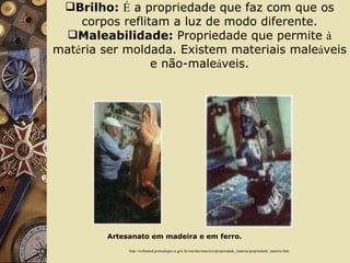 Brilho:   É  a propriedade que faz com que os corpos reflitam a luz de modo diferente. Maleabilidade:  Propriedade que permite  à  mat é ria ser moldada. Existem materiais male á veis e não-male á veis.      http://websmed.portoalegre.rs.gov.br/escolas/marcirio/propriedade_materia/propriedade_materia.htm Artesanato em madeira e em ferro. 