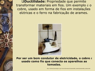 Ductilidade:  Propriedade que permite transformar materiais em fios. Um exemplo  é  o cobre, usado em forma de fios em instala ç ões el é tricas e o ferro na fabrica ç ão de arames. http://websmed.portoalegre.rs.gov.br/escolas/marcirio/propriedade_materia/propriedade_materia.htm Por ser um bom condutor de eletricidade, o cobre  é  usado como fio que conecta os aparelhos as tomadas. 