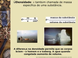 Densidade :  è  tamb é m chamada de massa espec í fica de uma substância.                       http://websmed.portoalegre.rs.gov.br/escolas/marcirio/propriedade_materia/propriedade_materia.htm A diferen ç a na densidade permite que os corpos b ó iem - o homem e o iceberg. A  á gua quando congelada aumenta de volume. 