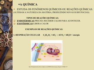 A QUÍMICA ESTUDA OS FENÔMENOS QUÍMICOS OU REAÇÕES QUÍMICAS. (ALTERAM A NATUREZA DA MATÉRIA, PRODUZINDO NOVAS SUBSTÂNCIAS). TIPOS DE REAÇÕES QUÍMICAS: ENDOTÉRMICAS -PRECISA RECEBER CALOR PARA ACONTECER.  EXOTÉRMICAS -LIBERA CALOR  EXEMPLOS DE REAÇÕES QUÍMICAS : 1. RESPIRAÇÃO CELULAR  C 6 H 12 O 6  + 6O 2  -> 6CO 2  + 6H 2 O + energia  http://biologiainterativa.files.wordpress.com/2009/06/obterenergia_20.png?w=450&h=337 