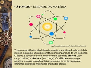 ÁTOMOS  = UNIDADE DA MATÉRIA Todas as substâncias são feitas de matéria e a unidade fundamental da matéria é o átomo. O átomo constitui a menor partícula de um elemento. O átomo é composto de um núcleo central contendo  prótons  (com carga positiva) e  nêutrons  (sem carga). Os  elétrons  (com carga negativa e massa insignificante) revolvem em torno do núcleo em diferentes trajetórias imaginárias chamadas órbitas.  http://www.adorofisica.com.br/trabalhos/alkimia/atomo.gif 